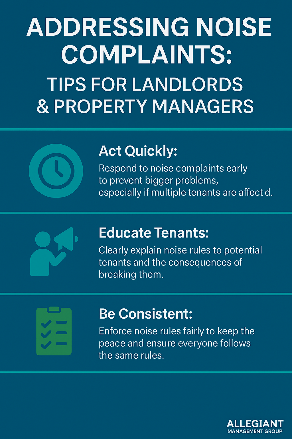 Infographic titled “Addressing Noise Complaints: Tips for Landlords & Property Managers” using Allegiant Management Group brand colors (teal, blue, and green) in a rectangular horizontal layout. It presents three key strategies: 1. Act Quickly – Encourage prompt response to noise complaints to avoid escalation, especially if multiple tenants are impacted. 2. Educate Tenants – Emphasize the importance of explaining noise rules and consequences clearly to tenants. 3. Be Consistent – Reinforce fair and equal enforcement of noise rules to maintain harmony in the property. Each section includes a corresponding icon (clock, group of people, checklist) and the Allegiant Management Group logo appears in the bottom right corner.